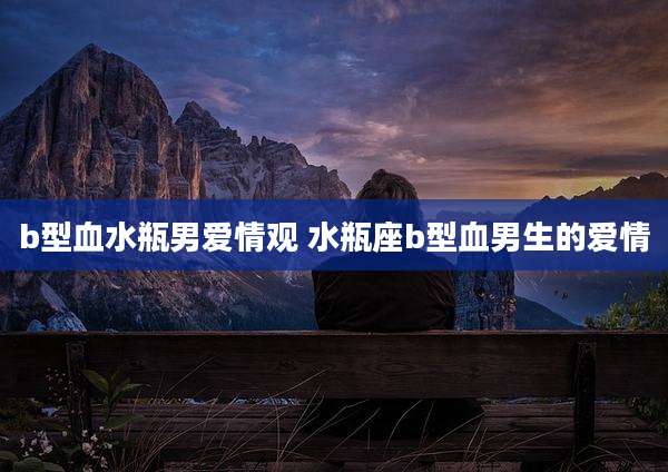 b型血水瓶男爱情观 水瓶座b型血男生的爱情
