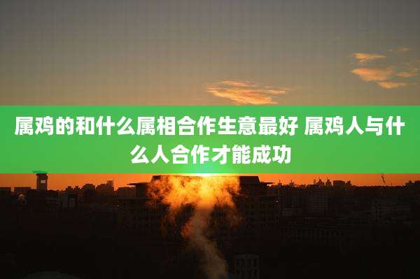 属鸡的和什么属相合作生意最好 属鸡人与什么人合作才能成功