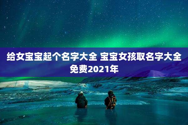 给女宝宝起个名字大全 宝宝女孩取名字大全免费2021年
