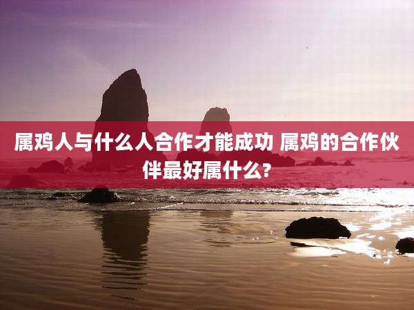 属鸡人与什么人合作才能成功 属鸡的合作伙伴最好属什么?