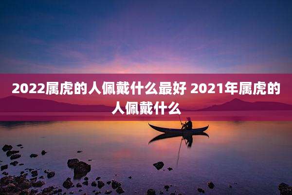 2022属虎的人佩戴什么最好 2021年属虎的人佩戴什么