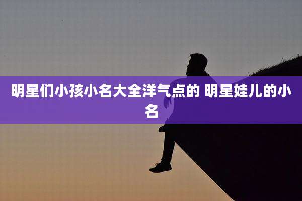明星们小孩小名大全洋气点的 明星娃儿的小名