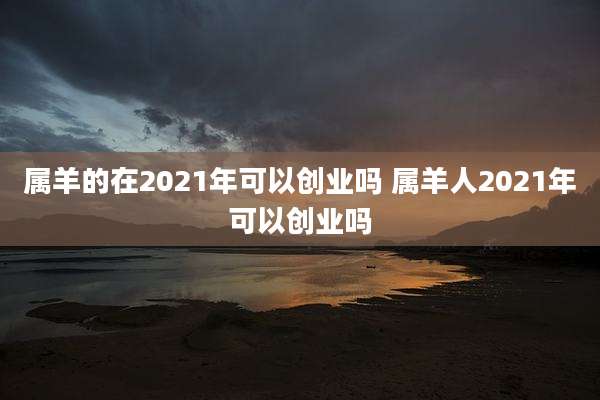 属羊的在2021年可以创业吗 属羊人2021年可以创业吗