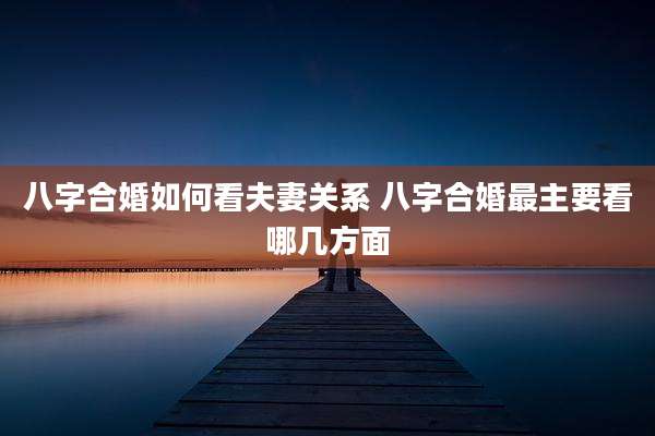 八字合婚如何看夫妻关系 八字合婚最主要看哪几方面