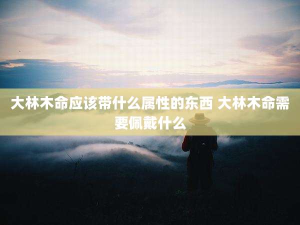 大林木命应该带什么属性的东西 大林木命需要佩戴什么