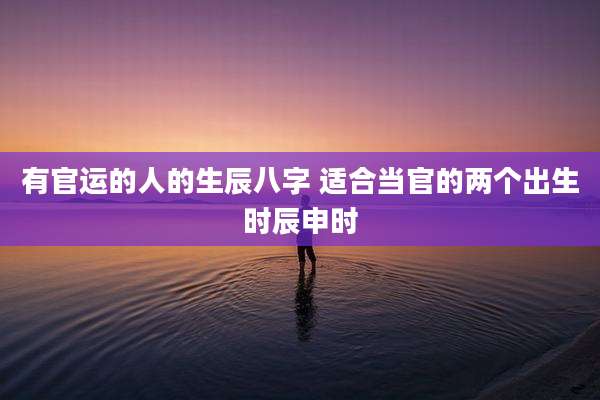 有官运的人的生辰八字 适合当官的两个出生时辰申时