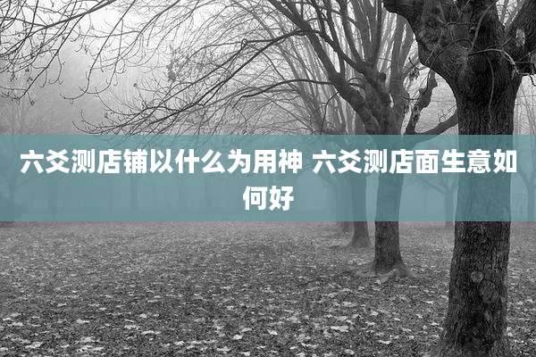 六爻测店铺以什么为用神 六爻测店面生意如何好