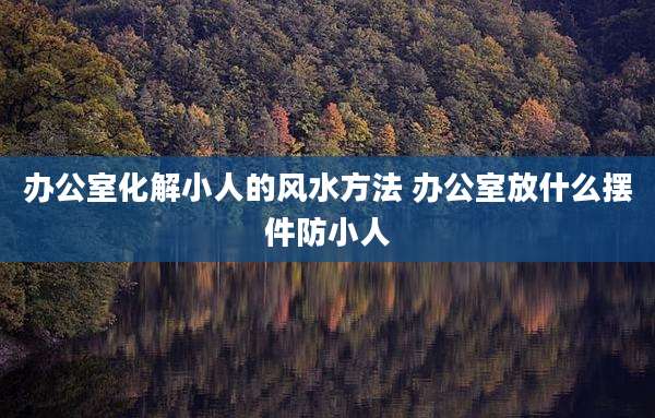 办公室化解小人的风水方法 办公室放什么摆件防小人