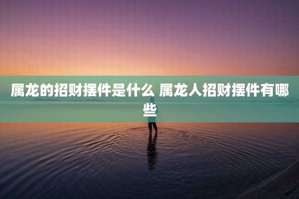 属龙的招财摆件是什么 属龙人招财摆件有哪些