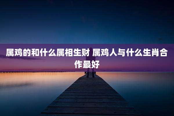 属鸡的和什么属相生财 属鸡人与什么生肖合作最好