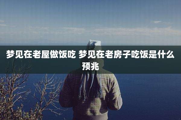 梦见在老屋做饭吃 梦见在老房子吃饭是什么预兆
