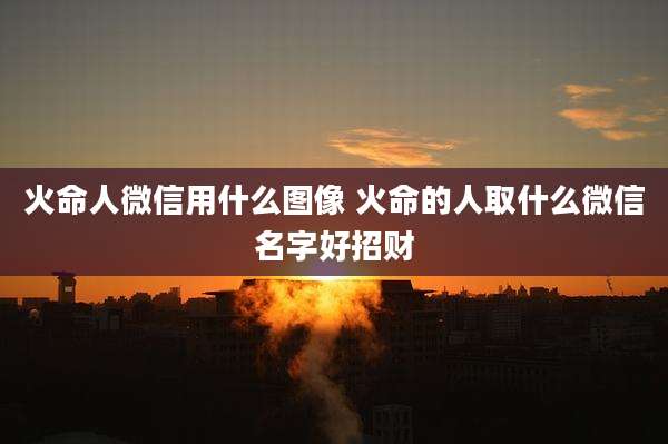 火命人微信用什么图像 火命的人取什么微信名字好招财