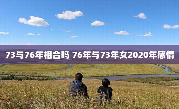 73与76年相合吗 76年与73年女2020年感情