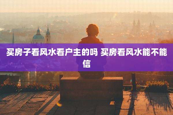 买房子看风水看户主的吗 买房看风水能不能信