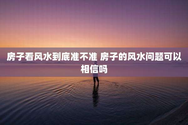 房子看风水到底准不准 房子的风水问题可以相信吗