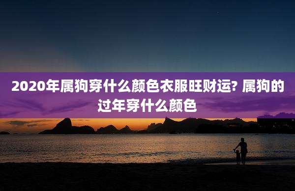 2020年属狗穿什么颜色衣服旺财运? 属狗的过年穿什么颜色