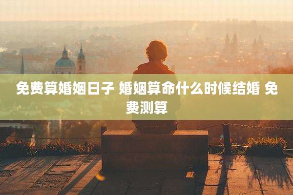 免费算婚姻日子 婚姻算命什么时候结婚 免费测算