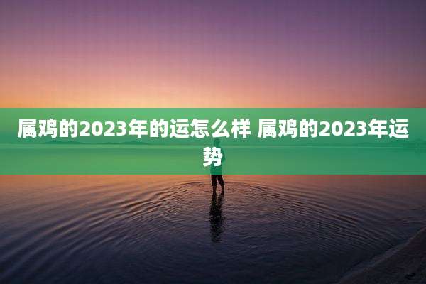 属鸡的2023年的运怎么样 属鸡的2023年运势