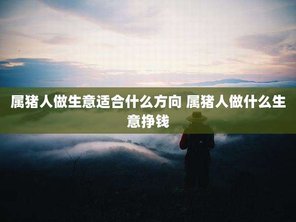 属猪人做生意适合什么方向 属猪人做什么生意挣钱