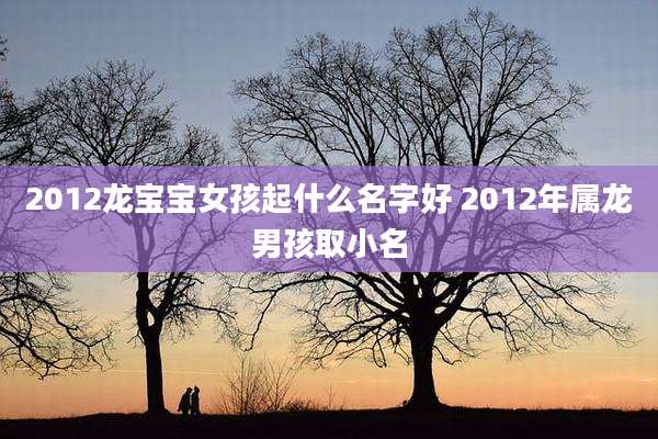 2012龙宝宝女孩起什么名字好 2012年属龙男孩取小名