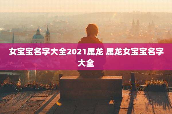 女宝宝名字大全2021属龙 属龙女宝宝名字大全