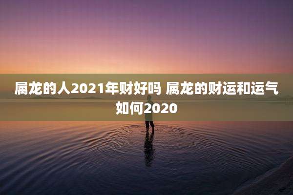 属龙的人2021年财好吗 属龙的财运和运气如何2020