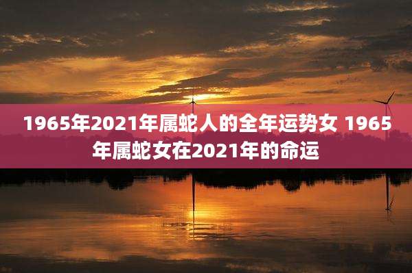 1965年2021年属蛇人的全年运势女 1965年属蛇女在2021年的命运