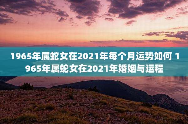 1965年属蛇女在2021年每个月运势如何 1965年属蛇女在2021年婚姻与运程