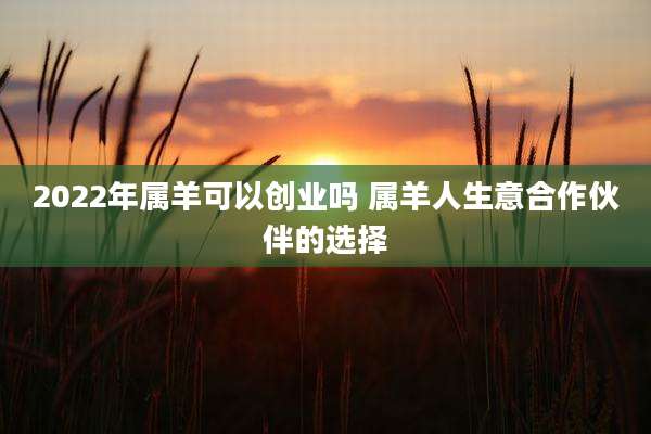 2022年属羊可以创业吗 属羊人生意合作伙伴的选择