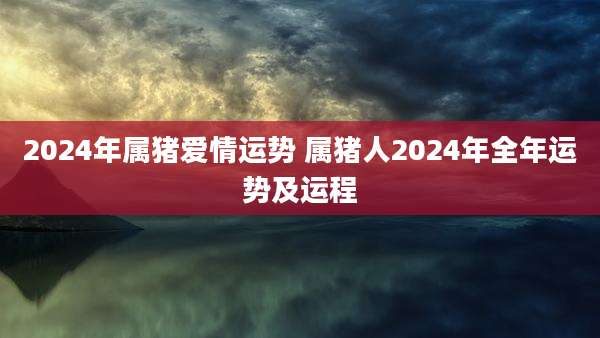 2024年属猪爱情运势 属猪人2024年全年运势及运程