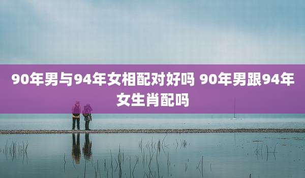 90年男与94年女相配对好吗 90年男跟94年女生肖配吗