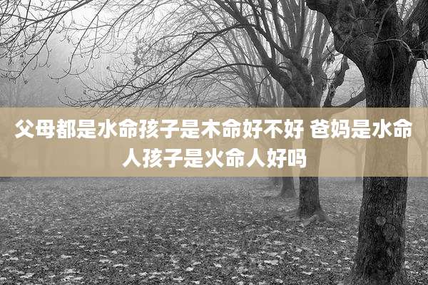 父母都是水命孩子是木命好不好 爸妈是水命人孩子是火命人好吗