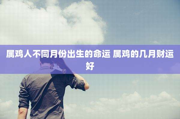 属鸡人不同月份出生的命运 属鸡的几月财运好