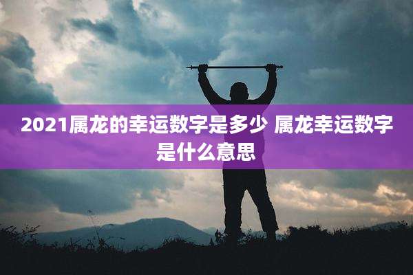 2021属龙的幸运数字是多少 属龙幸运数字是什么意思
