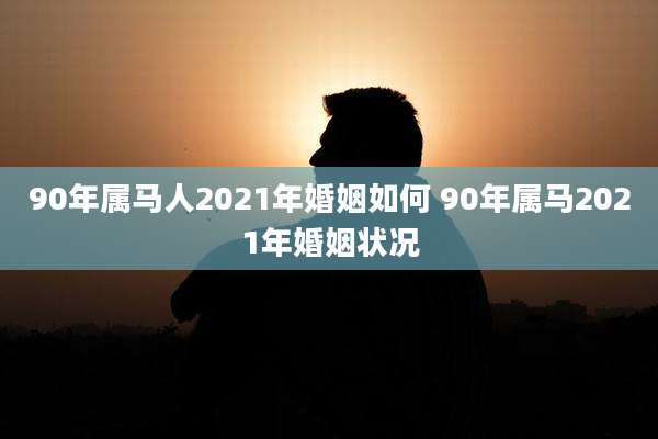 90年属马人2021年婚姻如何 90年属马2021年婚姻状况