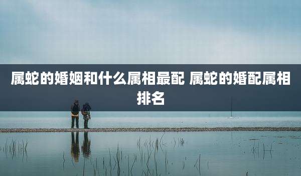 属蛇的婚姻和什么属相最配 属蛇的婚配属相排名