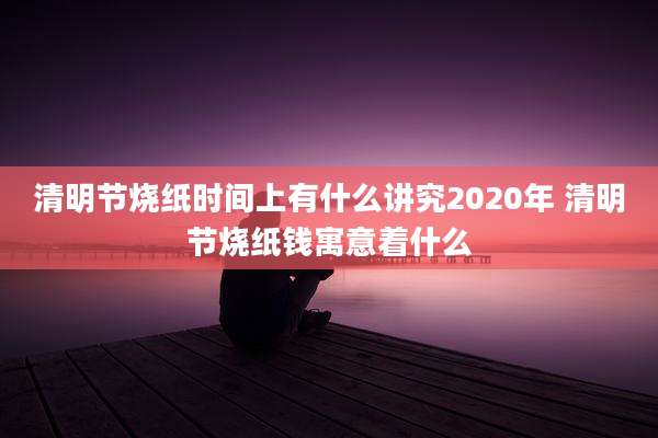 清明节烧纸时间上有什么讲究2020年 清明节烧纸钱寓意着什么