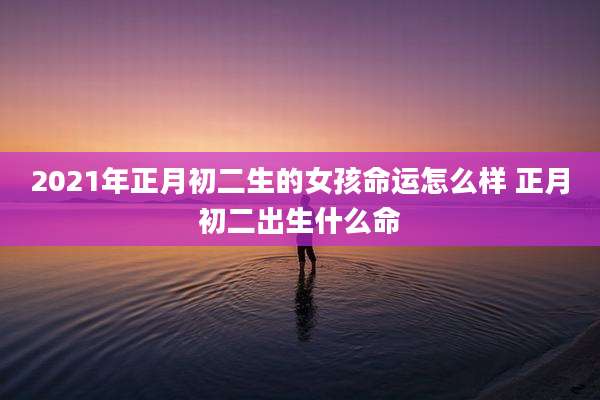 2021年正月初二生的女孩命运怎么样 正月初二出生什么命