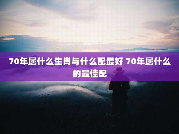 70年属什么生肖与什么配最好 70年属什么的最佳配