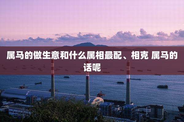 属马的做生意和什么属相最配、相克 属马的话呢