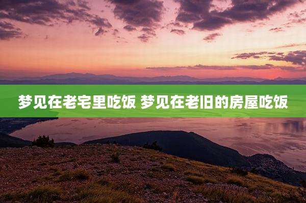 梦见在老宅里吃饭 梦见在老旧的房屋吃饭