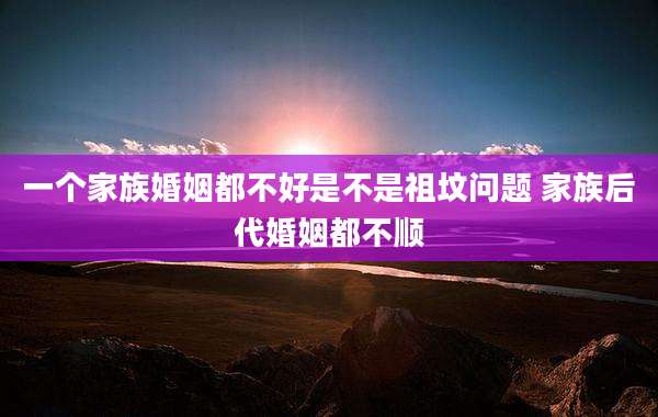 一个家族婚姻都不好是不是祖坟问题 家族后代婚姻都不顺