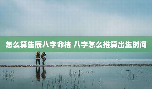 怎么算生辰八字命格 八字怎么推算出生时间