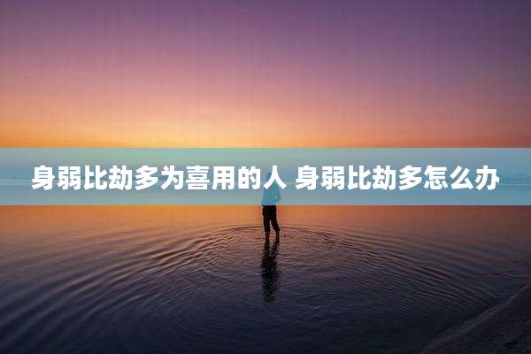 身弱比劫多为喜用的人 身弱比劫多怎么办