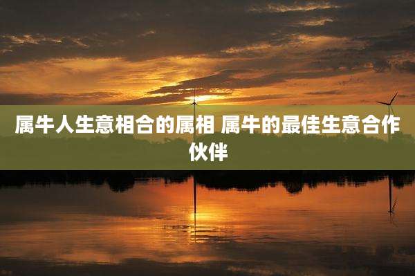 属牛人生意相合的属相 属牛的最佳生意合作伙伴