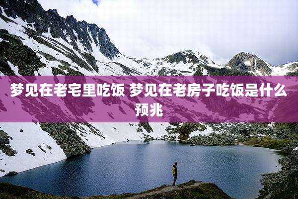 梦见在老宅里吃饭 梦见在老房子吃饭是什么预兆