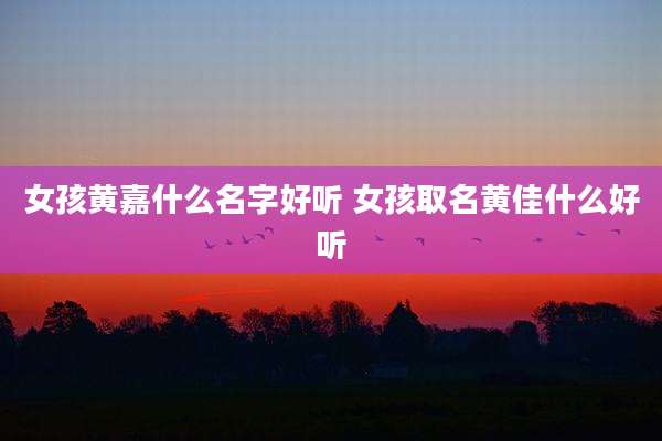 女孩黄嘉什么名字好听 女孩取名黄佳什么好听