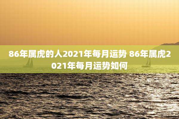 86年属虎的人2021年每月运势 86年属虎2021年每月运势如何