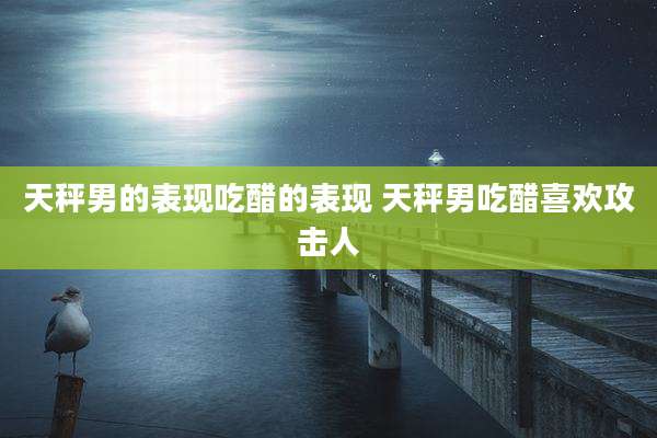天秤男的表现吃醋的表现 天秤男吃醋喜欢攻击人