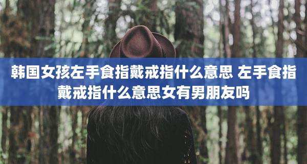 韩国女孩左手食指戴戒指什么意思 左手食指戴戒指什么意思女有男朋友吗